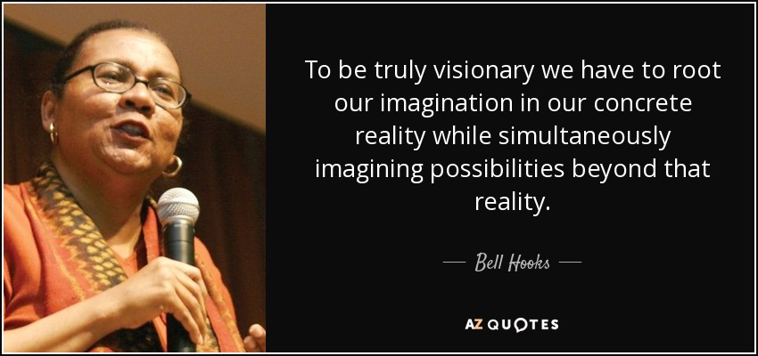 To be truly visionary we have to root our imagination in our concrete reality while simultaneously imagining possibilities beyond that reality. - Bell Hooks
