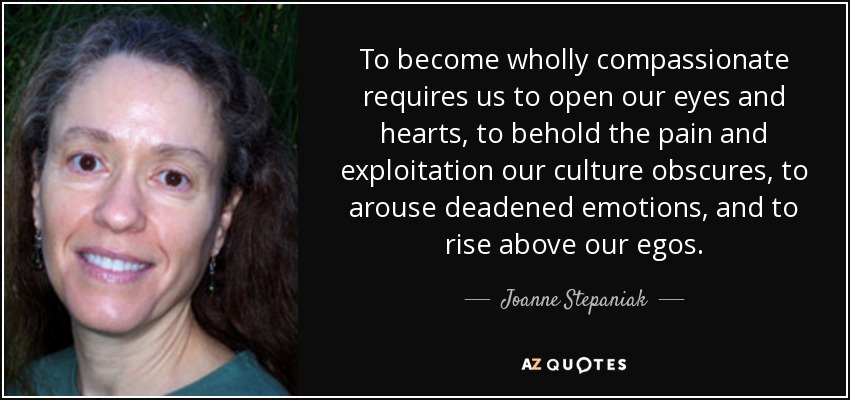 Para llegar a ser totalmente compasivos tenemos que abrir los ojos y el corazón, contemplar el dolor y la explotación que nuestra cultura oculta, despertar las emociones apagadas y elevarnos por encima de nuestros egos. - Joanne Stepaniak