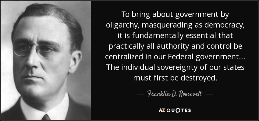 To bring about government by oligarchy, masquerading as democracy, it is fundamentally essential that practically all authority and control be centralized in our Federal government. . . The individual sovereignty of our states must first be destroyed. - Franklin D. Roosevelt