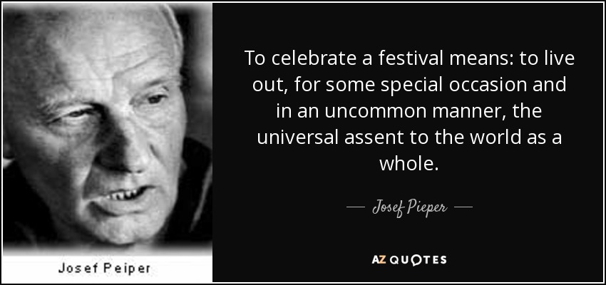 To celebrate a festival means: to live out, for some special occasion and in an uncommon manner, the universal assent to the world as a whole. - Josef Pieper