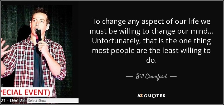 To change any aspect of our life we must be willing to change our mind... Unfortunately, that is the one thing most people are the least willing to do. - Bill Crawford