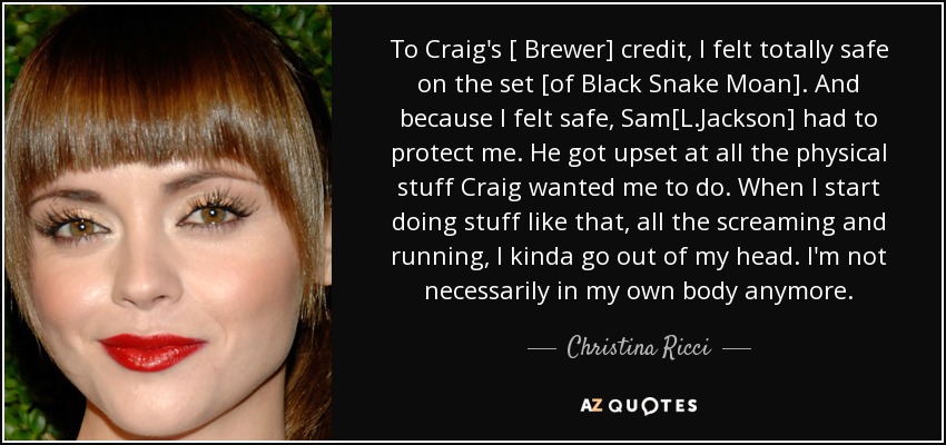 To Craig's [ Brewer] credit, I felt totally safe on the set [of Black Snake Moan] . And because I felt safe, Sam[L.Jackson] had to protect me. He got upset at all the physical stuff Craig wanted me to do. When I start doing stuff like that, all the screaming and running, I kinda go out of my head. I'm not necessarily in my own body anymore. - Christina Ricci