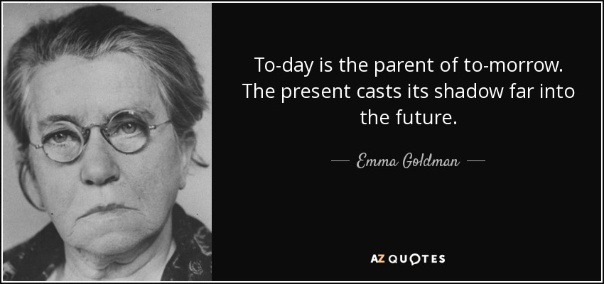 To-day is the parent of to-morrow. The present casts its shadow far into the future. - Emma Goldman
