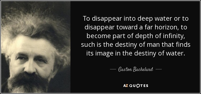 To disappear into deep water or to disappear toward a far horizon, to become part of depth of infinity, such is the destiny of man that finds its image in the destiny of water. - Gaston Bachelard