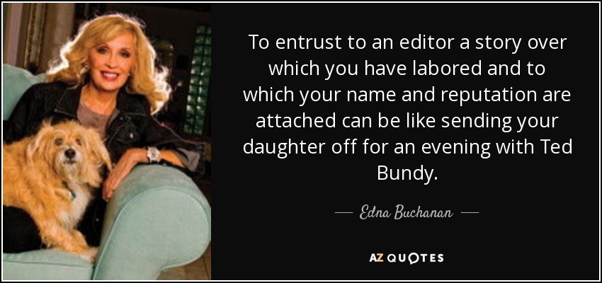 To entrust to an editor a story over which you have labored and to which your name and reputation are attached can be like sending your daughter off for an evening with Ted Bundy. - Edna Buchanan