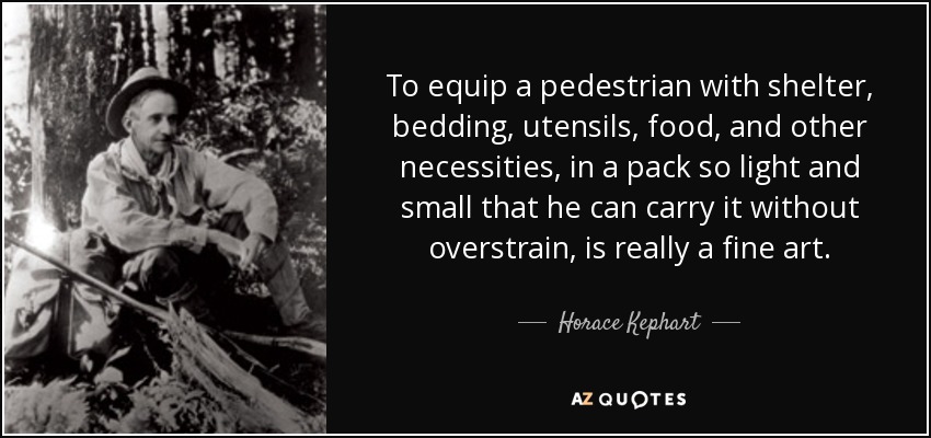 To equip a pedestrian with shelter, bedding, utensils, food, and other necessities, in a pack so light and small that he can carry it without overstrain, is really a fine art. - Horace Kephart