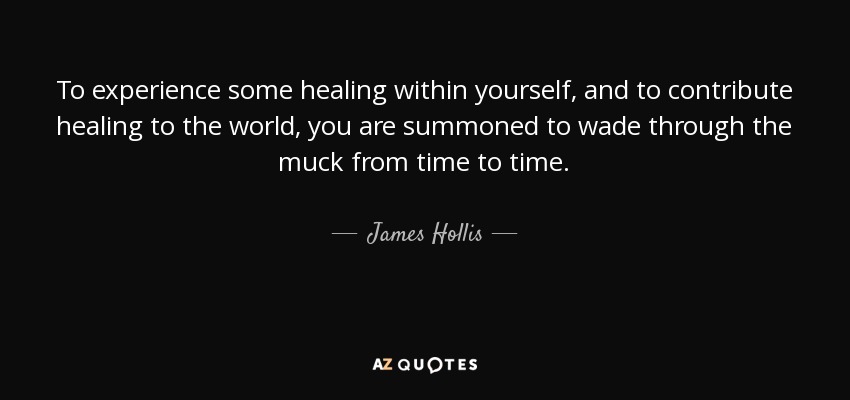 To experience some healing within yourself, and to contribute healing to the world, you are summoned to wade through the muck from time to time. - James Hollis