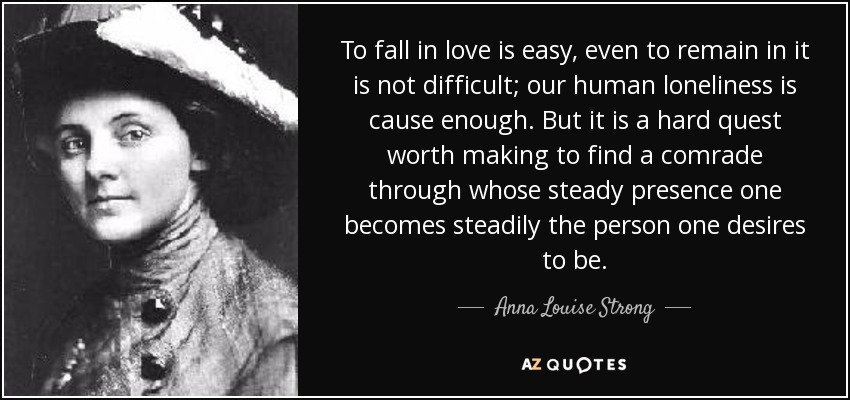 To fall in love is easy, even to remain in it is not difficult; our human loneliness is cause enough. But it is a hard quest worth making to find a comrade through whose steady presence one becomes steadily the person one desires to be. - Anna Louise Strong