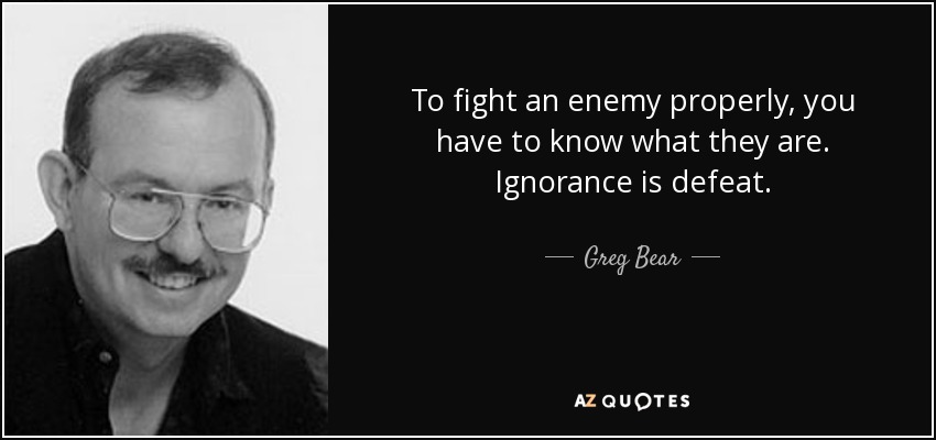 To fight an enemy properly, you have to know what they are. Ignorance is defeat. - Greg Bear