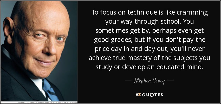 To focus on technique is like cramming your way through school. You sometimes get by, perhaps even get good grades, but if you don't pay the price day in and day out, you'll never achieve true mastery of the subjects you study or develop an educated mind. - Stephen Covey