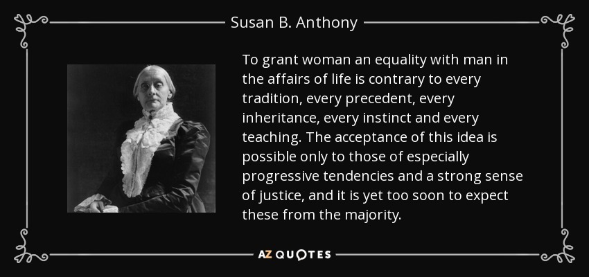 To grant woman an equality with man in the affairs of life is contrary to every tradition, every precedent, every inheritance, every instinct and every teaching. The acceptance of this idea is possible only to those of especially progressive tendencies and a strong sense of justice, and it is yet too soon to expect these from the majority. - Susan B. Anthony