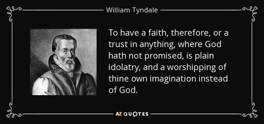 To have a faith, therefore, or a trust in anything, where God hath not promised, is plain idolatry, and a worshipping of thine own imagination instead of God. - William Tyndale