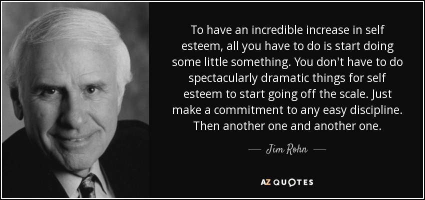 To have an incredible increase in self esteem, all you have to do is start doing some little something. You don't have to do spectacularly dramatic things for self esteem to start going off the scale. Just make a commitment to any easy discipline. Then another one and another one. - Jim Rohn