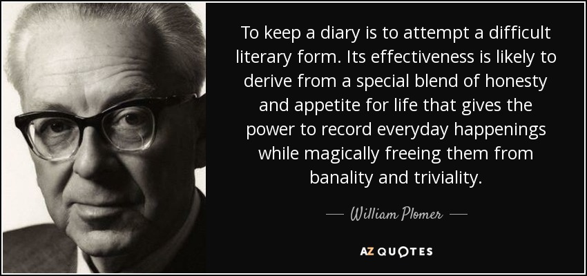 To keep a diary is to attempt a difficult literary form. Its effectiveness is likely to derive from a special blend of honesty and appetite for life that gives the power to record everyday happenings while magically freeing them from banality and triviality. - William Plomer