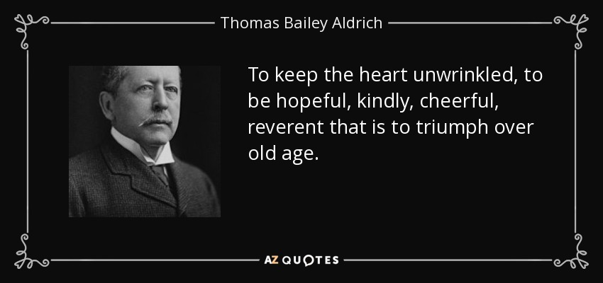 To keep the heart unwrinkled, to be hopeful, kindly, cheerful, reverent that is to triumph over old age. - Thomas Bailey Aldrich