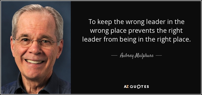 To keep the wrong leader in the wrong place prevents the right leader from being in the right place. - Aubrey Malphurs