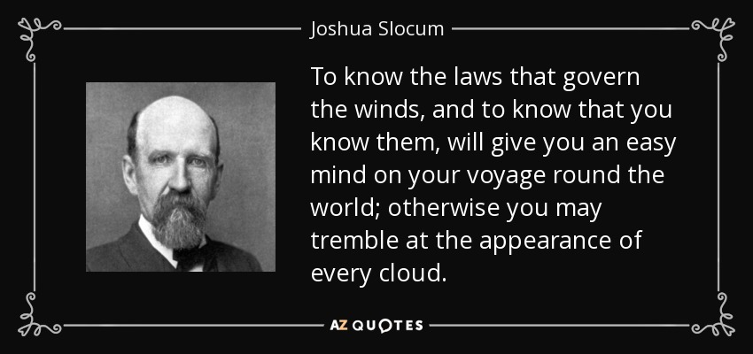 To know the laws that govern the winds, and to know that you know them, will give you an easy mind on your voyage round the world; otherwise you may tremble at the appearance of every cloud. - Joshua Slocum