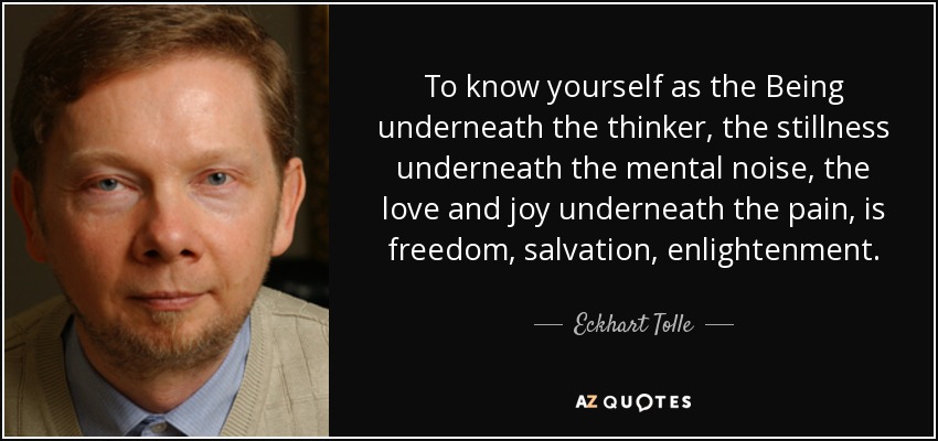 To know yourself as the Being underneath the thinker, the stillness underneath the mental noise, the love and joy underneath the pain, is freedom, salvation, enlightenment. - Eckhart Tolle