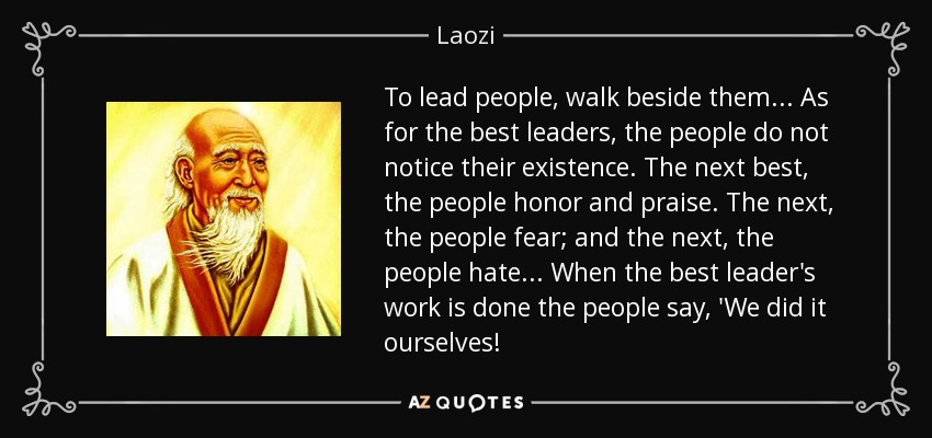 To lead people, walk beside them ... As for the best leaders, the people do not notice their existence. The next best, the people honor and praise. The next, the people fear; and the next, the people hate ... When the best leader's work is done the people say, 'We did it ourselves! - Laozi