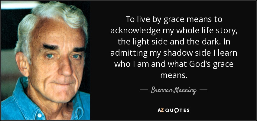 To live by grace means to acknowledge my whole life story, the light side and the dark. In admitting my shadow side I learn who I am and what God's grace means. - Brennan Manning
