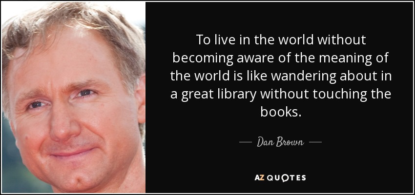To live in the world without becoming aware of the meaning of the world is like wandering about in a great library without touching the books. - Dan Brown