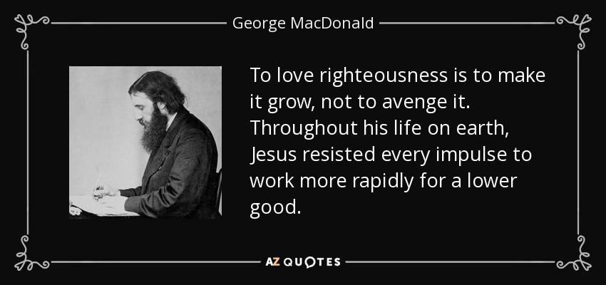 To love righteousness is to make it grow, not to avenge it. Throughout his life on earth, Jesus resisted every impulse to work more rapidly for a lower good. - George MacDonald