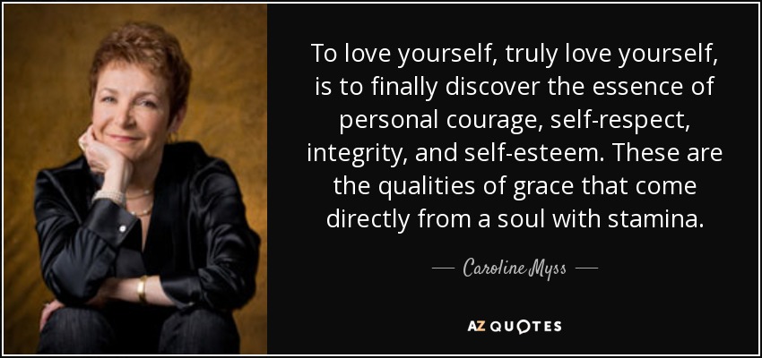 To love yourself, truly love yourself, is to finally discover the essence of personal courage, self-respect, integrity, and self-esteem. These are the qualities of grace that come directly from a soul with stamina. - Caroline Myss
