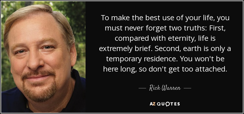 To make the best use of your life, you must never forget two truths: First, compared with eternity, life is extremely brief. Second, earth is only a temporary residence. You won't be here long, so don't get too attached. - Rick Warren