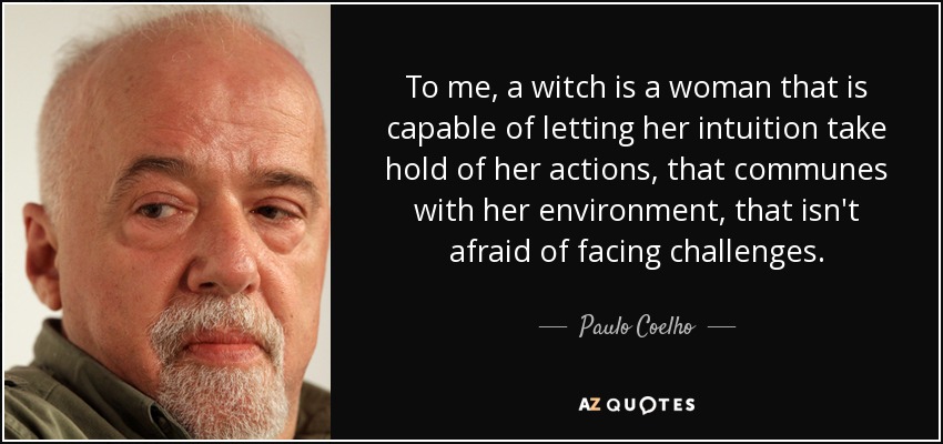 To me, a witch is a woman that is capable of letting her intuition take hold of her actions, that communes with her environment, that isn't afraid of facing challenges. - Paulo Coelho