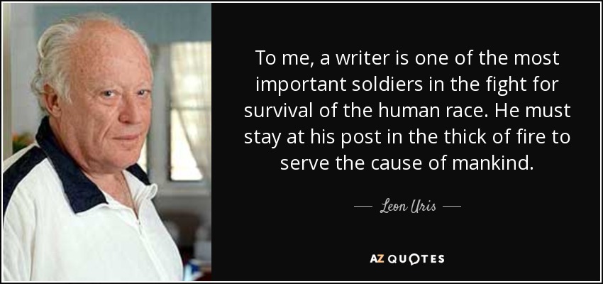 To me, a writer is one of the most important soldiers in the fight for survival of the human race. He must stay at his post in the thick of fire to serve the cause of mankind. - Leon Uris