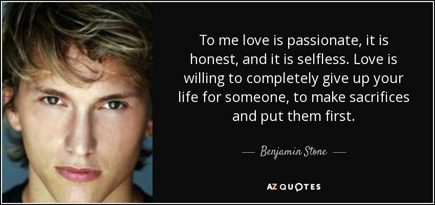To me love is passionate, it is honest, and it is selfless. Love is willing to completely give up your life for someone, to make sacrifices and put them first. - Benjamin Stone