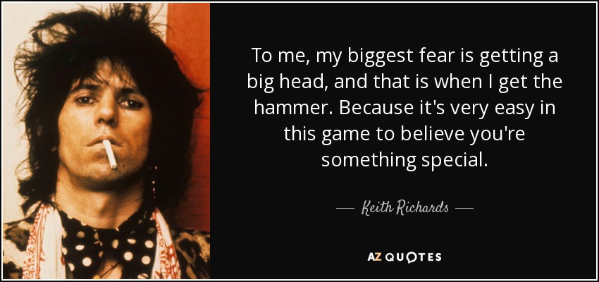 To me, my biggest fear is getting a big head, and that is when I get the hammer. Because it's very easy in this game to believe you're something special. - Keith Richards