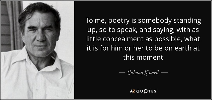 To me, poetry is somebody standing up, so to speak, and saying, with as little concealment as possible, what it is for him or her to be on earth at this moment - Galway Kinnell