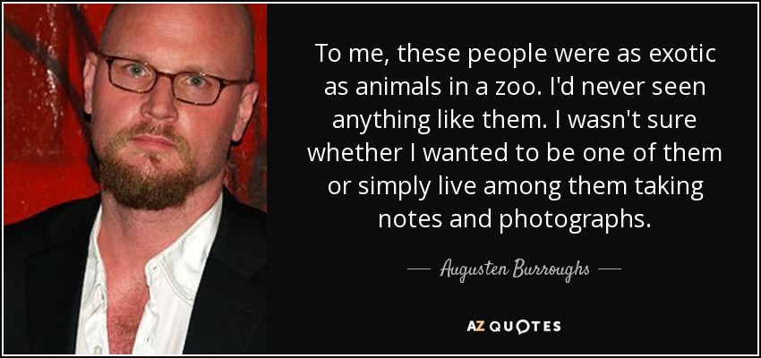 To me, these people were as exotic as animals in a zoo. I'd never seen anything like them. I wasn't sure whether I wanted to be one of them or simply live among them taking notes and photographs. - Augusten Burroughs