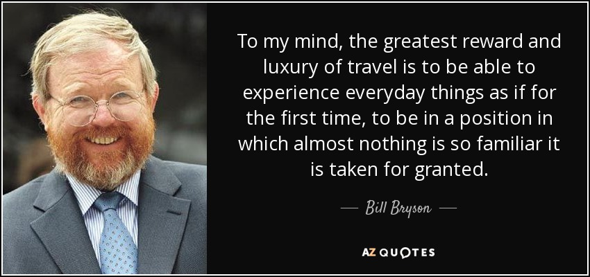To my mind, the greatest reward and luxury of travel is to be able to experience everyday things as if for the first time, to be in a position in which almost nothing is so familiar it is taken for granted. - Bill Bryson