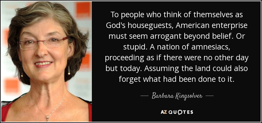 To people who think of themselves as God's houseguests, American enterprise must seem arrogant beyond belief. Or stupid. A nation of amnesiacs, proceeding as if there were no other day but today. Assuming the land could also forget what had been done to it. - Barbara Kingsolver