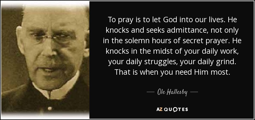 To pray is to let God into our lives. He knocks and seeks admittance, not only in the solemn hours of secret prayer. He knocks in the midst of your daily work, your daily struggles, your daily grind. That is when you need Him most. - Ole Hallesby