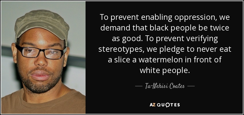 To prevent enabling oppression, we demand that black people be twice as good. To prevent verifying stereotypes, we pledge to never eat a slice a watermelon in front of white people. - Ta-Nehisi Coates