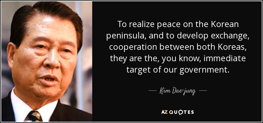 To realize peace on the Korean peninsula, and to develop exchange, cooperation between both Koreas, they are the, you know, immediate target of our government. - Kim Dae-jung