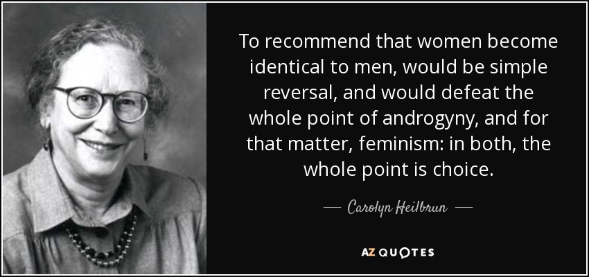 To recommend that women become identical to men, would be simple reversal, and would defeat the whole point of androgyny, and for that matter, feminism: in both, the whole point is choice. - Carolyn Heilbrun
