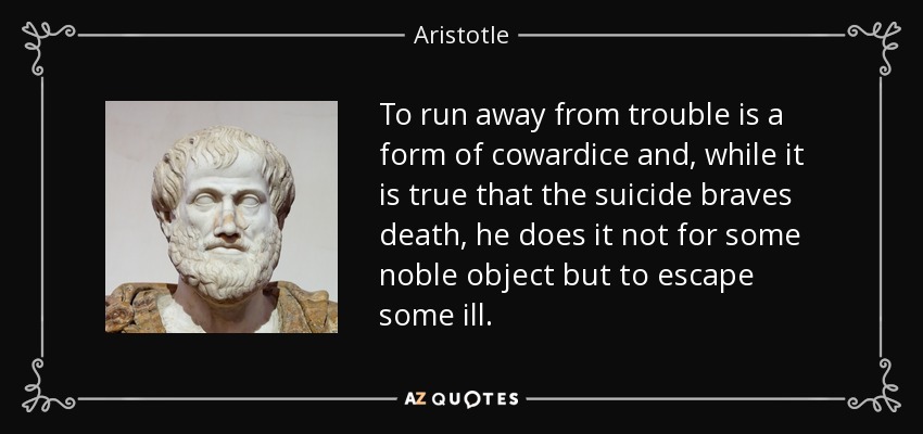To run away from trouble is a form of cowardice and, while it is true that the suicide braves death, he does it not for some noble object but to escape some ill. - Aristotle