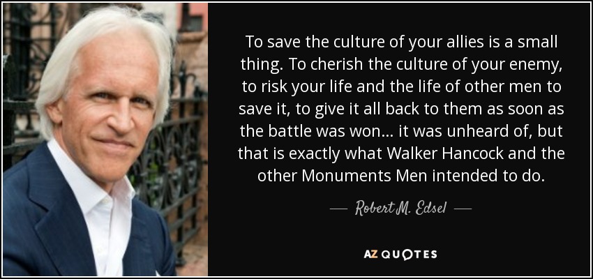 To save the culture of your allies is a small thing. To cherish the culture of your enemy, to risk your life and the life of other men to save it, to give it all back to them as soon as the battle was won… it was unheard of, but that is exactly what Walker Hancock and the other Monuments Men intended to do. - Robert M. Edsel