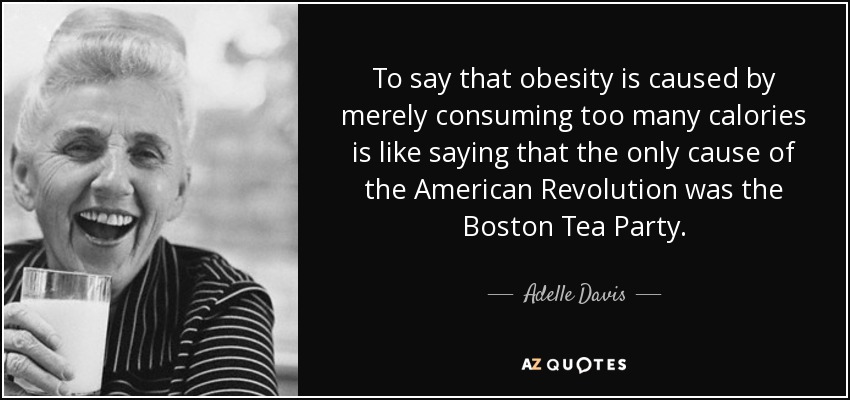 To say that obesity is caused by merely consuming too many calories is like saying that the only cause of the American Revolution was the Boston Tea Party. - Adelle Davis