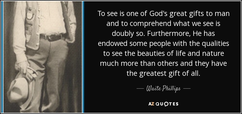 To see is one of God's great gifts to man and to comprehend what we see is doubly so. Furthermore, He has endowed some people with the qualities to see the beauties of life and nature much more than others and they have the greatest gift of all. - Waite Phillips