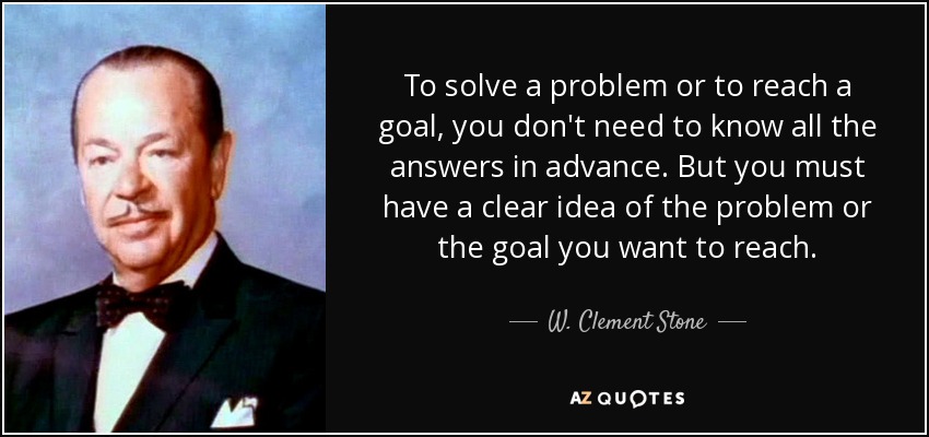 To solve a problem or to reach a goal, you don't need to know all the answers in advance. But you must have a clear idea of the problem or the goal you want to reach. - W. Clement Stone
