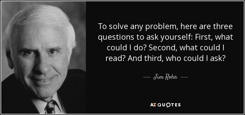 To solve any problem, here are three questions to ask yourself: First, what could I do? Second, what could I read? And third, who could I ask? - Jim Rohn