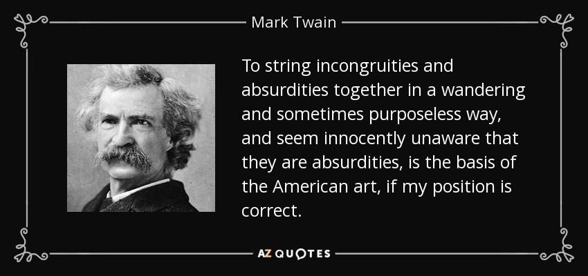 To string incongruities and absurdities together in a wandering and sometimes purposeless way, and seem innocently unaware that they are absurdities, is the basis of the American art, if my position is correct. - Mark Twain