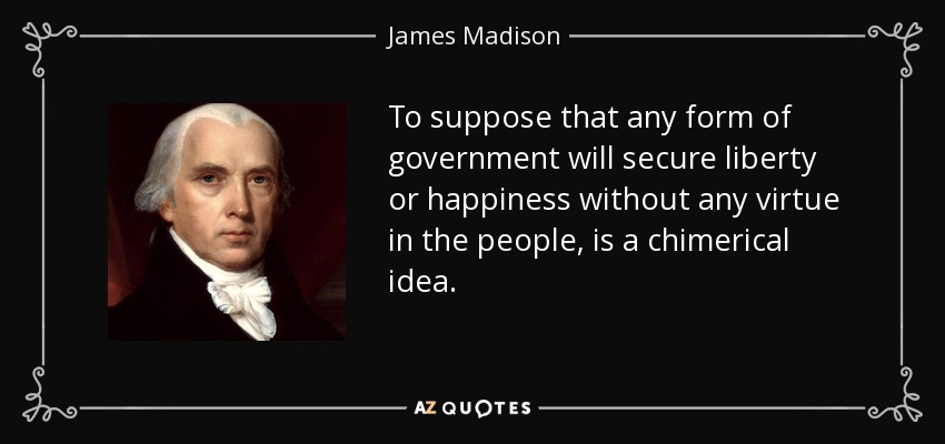 To suppose that any form of government will secure liberty or happiness without any virtue in the people, is a chimerical idea. - James Madison