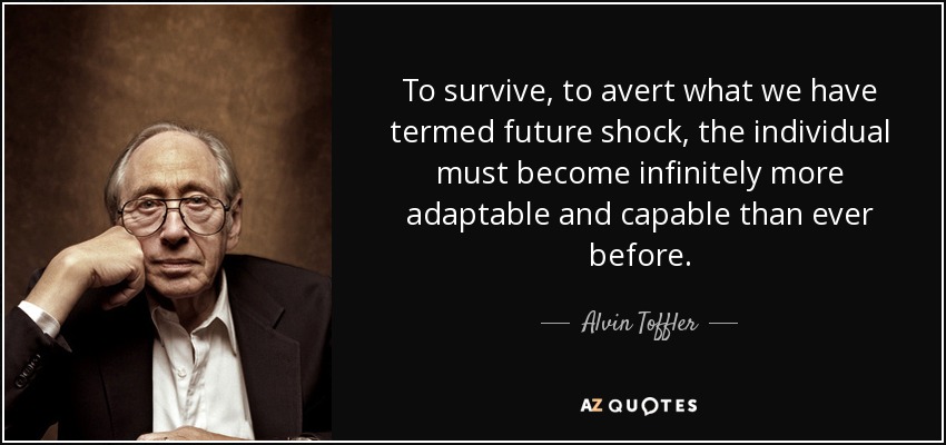 To survive, to avert what we have termed future shock, the individual must become infinitely more adaptable and capable than ever before. - Alvin Toffler