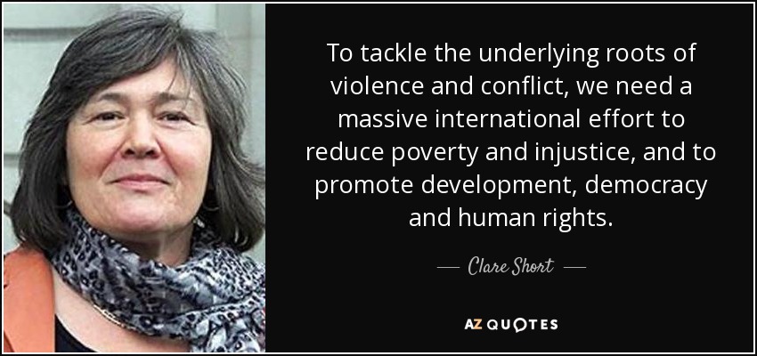 To tackle the underlying roots of violence and conflict, we need a massive international effort to reduce poverty and injustice, and to promote development, democracy and human rights. - Clare Short